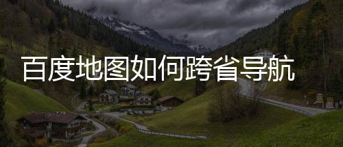 地图导航度地如何航方跨省享法分百度 百图跨省导